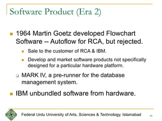 50
Software Product (Era 2)
 1964 Martin Goetz developed Flowchart
Software -- Autoflow for RCA, but rejected.
 Sale to the customer of RCA & IBM.
 Develop and market software products not specifically
designed for a particular hardware platform.
 MARK IV, a pre-runner for the database
management system.
 IBM unbundled software from hardware.
Federal Urdu University of Arts, Sciences & Technology, Islamabad
 