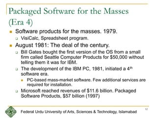 52
Packaged Software for the Masses
(Era 4)
 Software products for the masses. 1979.
 VisiCalc, Spreadsheet program.
 August 1981: The deal of the century.
 Bill Gates bought the first version of the OS from a small
firm called Seattle Computer Products for $50,000 without
telling them it was for IBM.
 The development of the IBM PC, 1981, initiated a 4th
software era.
 PC-based mass-market software. Few additional services are
required for installation.
 Microsoft reached revenues of $11.6 billion. Packaged
Software Products, $57 billion (1997)
Federal Urdu University of Arts, Sciences & Technology, Islamabad
 