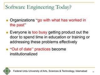 58
Software Engineering Today?
 Organizations “go with what has worked in
the past”
 Everyone is too busy getting product out the
door to spend time in education or training or
addressing these problems effectively
 “Out of date” practices become
institutionalized
Federal Urdu University of Arts, Sciences & Technology, Islamabad
 