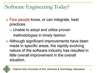 59
Software Engineering Today?
 Few people know, or can integrate, best
practices
 Unable to adopt and utilize proven
methodologies in timely fashion
 Although significant improvements have been
made in specific areas, the rapidly evolving
nature of the software industry has resulted in
little overall improvement in the overall
situation.
Federal Urdu University of Arts, Sciences & Technology, Islamabad
 
