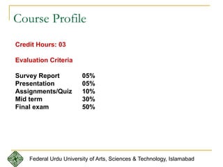 Course Profile
Credit Hours: 03
Evaluation Criteria
Survey Report 05%
Presentation 05%
Assignments/Quiz 10%
Mid term 30%
Final exam 50%
Federal Urdu University of Arts, Sciences & Technology, Islamabad
 
