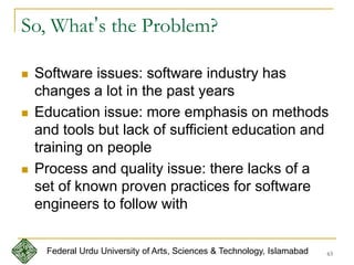 63
So, What’s the Problem?
 Software issues: software industry has
changes a lot in the past years
 Education issue: more emphasis on methods
and tools but lack of sufficient education and
training on people
 Process and quality issue: there lacks of a
set of known proven practices for software
engineers to follow with
Federal Urdu University of Arts, Sciences & Technology, Islamabad
 