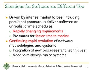 66
Situations for Software are Different Too
 Driven by intense market forces, including
persistent pressure to deliver software on
unrealistic time schedules
 Rapidly changing requirements
 Pressures for faster time to market
 Continuing rapid evolution of software
methodologies and systems
 Integration of new processes and techniques
 Need to re-design major systems
Federal Urdu University of Arts, Sciences & Technology, Islamabad
 