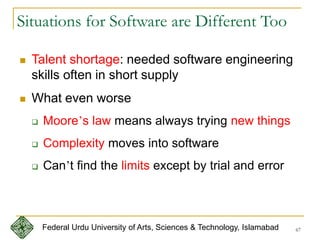 67
Situations for Software are Different Too
 Talent shortage: needed software engineering
skills often in short supply
 What even worse
 Moore’s law means always trying new things
 Complexity moves into software
 Can’t find the limits except by trial and error
Federal Urdu University of Arts, Sciences & Technology, Islamabad
 