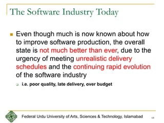 68
The Software Industry Today
 Even though much is now known about how
to improve software production, the overall
state is not much better than ever, due to the
urgency of meeting unrealistic delivery
schedules and the continuing rapid evolution
of the software industry
 i.e. poor quality, late delivery, over budget
Federal Urdu University of Arts, Sciences & Technology, Islamabad
 