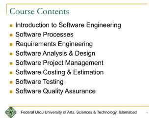 7
Course Contents
 Introduction to Software Engineering
 Software Processes
 Requirements Engineering
 Software Analysis & Design
 Software Project Management
 Software Costing & Estimation
 Software Testing
 Software Quality Assurance
Federal Urdu University of Arts, Sciences & Technology, Islamabad
 