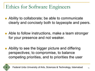 70
 Ability to collaborate; be able to communicate
clearly and concisely both to laypeople and peers.
 Able to follow instructions, make a team stronger
for your presence and not weaker.
 Ability to see the bigger picture and differing
perspectives; to compromise, to balance
competing priorities, and to priorities the user
Ethics for Software Engineers
Federal Urdu University of Arts, Sciences & Technology, Islamabad
 