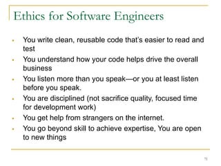 71
 You write clean, reusable code that’s easier to read and
test
 You understand how your code helps drive the overall
business
 You listen more than you speak—or you at least listen
before you speak.
 You are disciplined (not sacrifice quality, focused time
for development work)
 You get help from strangers on the internet.
 You go beyond skill to achieve expertise, You are open
to new things
Ethics for Software Engineers
 