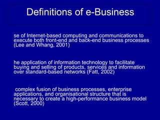 Definitions of e-Business

se of Internet-based computing and communications to
execute both front-end and back-end business processes
(Lee and Whang, 2001)


he application of information technology to facilitate
buying and selling of products, services and information
over standard-based networks (Fatt, 2002)


 complex fusion of business processes, enterprise
applications, and organisational structure that is
necessary to create a high-performance business model
(Scott, 2000)
 