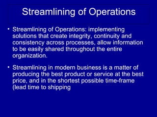 Streamlining of Operations
• Streamlining of Operations: implementing
  solutions that create integrity, continuity and
  consistency across processes, allow information
  to be easily shared throughout the entire
  organization.
• Streamlining in modern business is a matter of
  producing the best product or service at the best
  price, and in the shortest possible time-frame
  (lead time to shipping
 