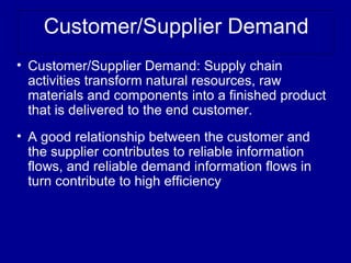 Customer/Supplier Demand
• Customer/Supplier Demand: Supply chain
  activities transform natural resources, raw
  materials and components into a finished product
  that is delivered to the end customer.
• A good relationship between the customer and
  the supplier contributes to reliable information
  flows, and reliable demand information flows in
  turn contribute to high efficiency
 