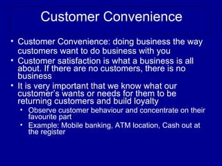Customer Convenience
• Customer Convenience: doing business the way
  customers want to do business with you
• Customer satisfaction is what a business is all
  about. If there are no customers, there is no
  business
• It is very important that we know what our
  customer’s wants or needs for them to be
  returning customers and build loyalty
  • Observe customer behaviour and concentrate on their
    favourite part
  • Example: Mobile banking, ATM location, Cash out at
    the register
 