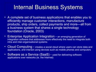 Internal Business Systems
• A complete set of business applications that enables you to
  efficiently manage customer interactions, manufacture
  products, ship orders, collect payments and more—all from
  a business system that shares a single technology
  foundation (Oracle, 2003)
• Enterprise Application Integration - an emerging generation of
  integration software that addresses more effectively the need to integrate both
  intra and inter-organisational systems

• Cloud Computing - creates a social cloud where users can store data and
  applications, and interact using devices such as mobile phones and computers

• Software as a Service (SaaS) - used for delivering software
  applications over networks (ie. the Internet)
 