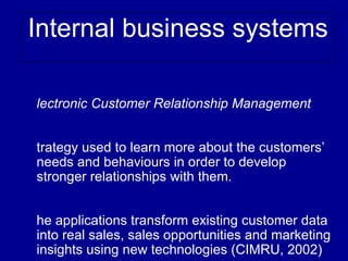 Internal business systems

lectronic Customer Relationship Management


trategy used to learn more about the customers’
needs and behaviours in order to develop
stronger relationships with them.


he applications transform existing customer data
into real sales, sales opportunities and marketing
insights using new technologies (CIMRU, 2002)
 