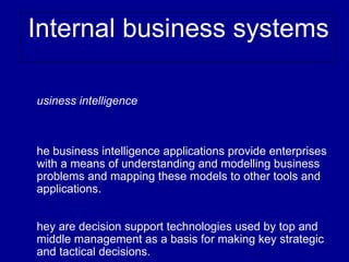 Internal business systems

usiness intelligence



he business intelligence applications provide enterprises
with a means of understanding and modelling business
problems and mapping these models to other tools and
applications.


hey are decision support technologies used by top and
middle management as a basis for making key strategic
and tactical decisions.
 
