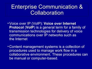 Enterprise Communication &
          Collaboration
• Voice over IP (VoIP): Voice over Internet
  V
  Protocol (VoIP) is a general term for a family of
  transmission technologies for delivery of voice
  communications over IP networks such as
  the Internet

• Content management systems is a collection of
  procedures used to manage work flow in a
  collaborative environment. These procedures can
  be manual or computer-based.
 