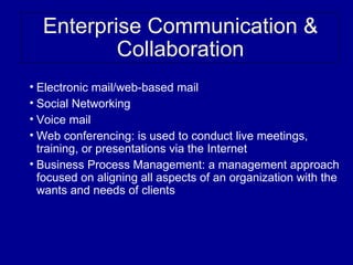 Enterprise Communication &
          Collaboration
• Electronic mail/web-based mail
• Social Networking
• Voice mail
• Web conferencing: is used to conduct live meetings,
  training, or presentations via the Internet
• Business Process Management: a management approach
  focused on aligning all aspects of an organization with the
  wants and needs of clients
 