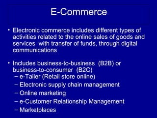 E-Commerce
• Electronic commerce includes different types of
  activities related to the online sales of goods and
  services with transfer of funds, through digital
  communications

• Includes business-to-business (B2B) or
  business-to-consumer (B2C)
   – e-Tailer (Retail store online)
     e
   – Electronic supply chain management
   – Online marketing
   – e-Customer Relationship Management
   – Marketplaces
 