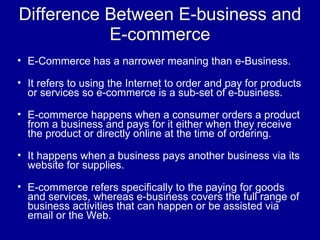 Difference Between E-business and
           E-commerce
• E-Commerce has a narrower meaning than e-Business.

• It refers to using the Internet to order and pay for products
  or services so e-commerce is a sub-set of e-business.

• E-commerce happens when a consumer orders a product
  from a business and pays for it either when they receive
  the product or directly online at the time of ordering.

• It happens when a business pays another business via its
  website for supplies.

• E-commerce refers specifically to the paying for goods
  and services, whereas e-business covers the full range of
  business activities that can happen or be assisted via
  email or the Web.
 