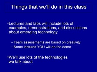 Things that we’ll do in this class

• Lectures and labs will include lots of
  examples, demonstrations, and discussions
  about emerging technology

  – Team assessments are based on creativity
  – Some lectures YOU will do the demo


• We’ll use lots of the technologies
  we talk about
 