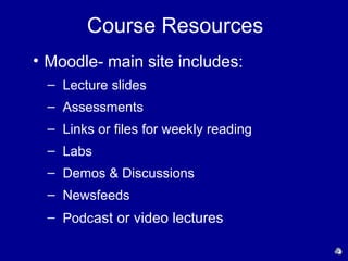 Course Resources
• Moodle- main site includes:
  – Lecture slides
  – Assessments
  – Links or files for weekly reading
  – Labs
  – Demos & Discussions
  – Newsfeeds
  – Podcast or video lectures
 