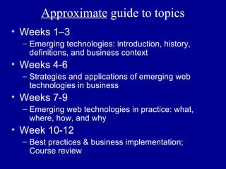 Approximate guide to topics
• Weeks 1–3
  – Emerging technologies: introduction, history,
    definitions, and business context
• Weeks 4-6
  – Strategies and applications of emerging web
    technologies in business
• Weeks 7-9
  – Emerging web technologies in practice: what,
    where, how, and why
• Week 10-12
  – Best practices & business implementation;
    Course review
 