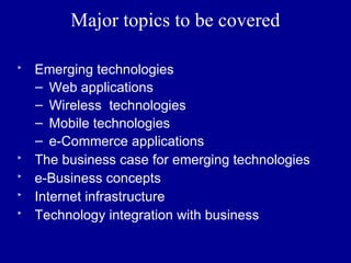Major topics to be covered

‣   Emerging technologies
    – Web applications
    – Wireless technologies
    – Mobile technologies
    – e-Commerce applications
‣   The business case for emerging technologies
‣   e-Business concepts
‣   Internet infrastructure
‣   Technology integration with business
 