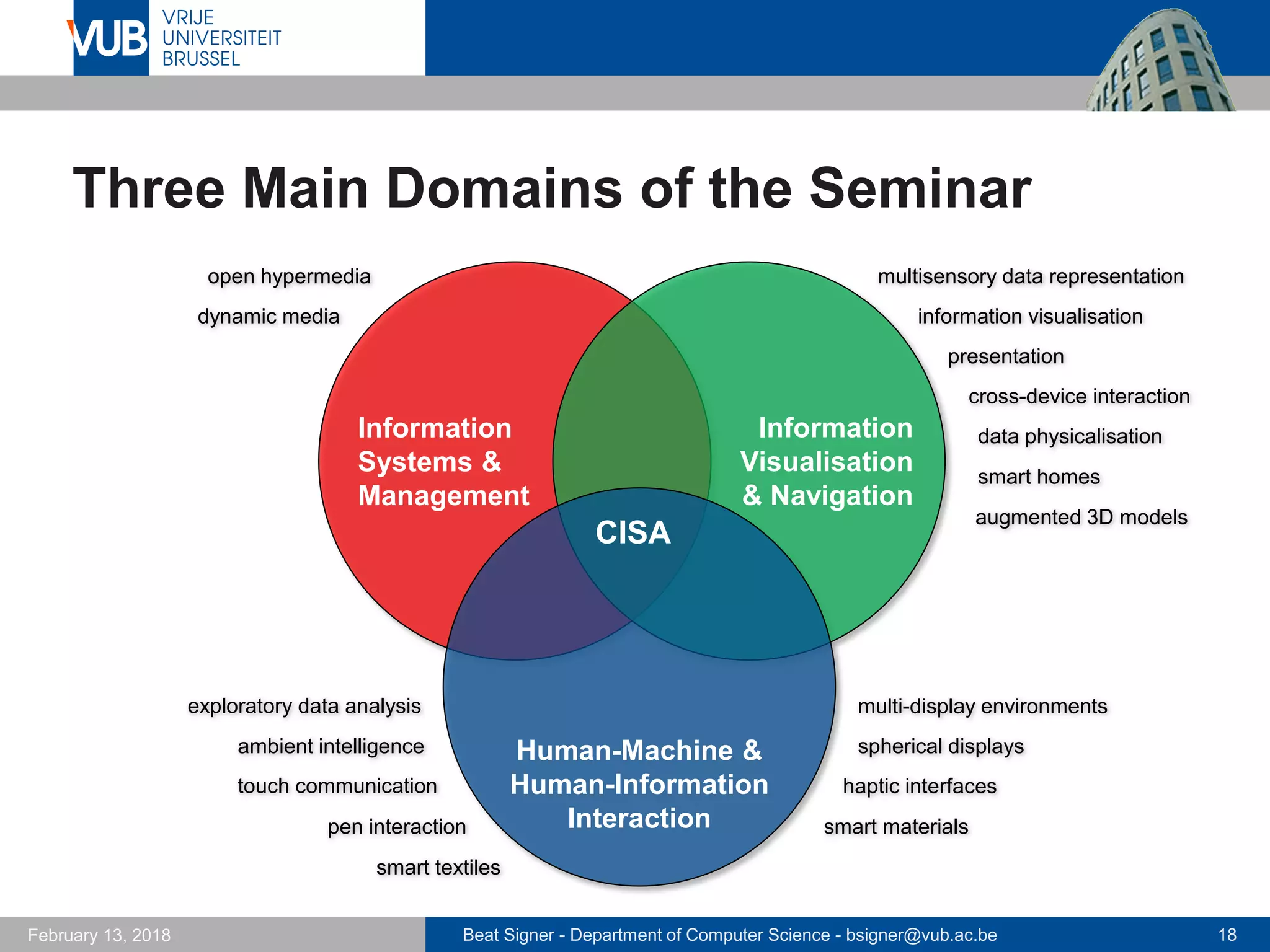 Beat Signer - Department of Computer Science - bsigner@vub.ac.be 18February 13, 2018
Three Main Domains of the Seminar
Information
Systems &
Management
Information
Visualisation
& Navigation
Information
Visualisation
nd NavigationHuman-Machine &
Human-Information
Interaction
CISA
open hypermedia
information visualisation
multisensory data representation
cross-device interaction
dynamic media
smart homes
data physicalisation
presentation
multi-display environments
spherical displaysambient intelligence
haptic interfaces
smart materials
touch communication
pen interaction
smart textiles
exploratory data analysis
augmented 3D models
 