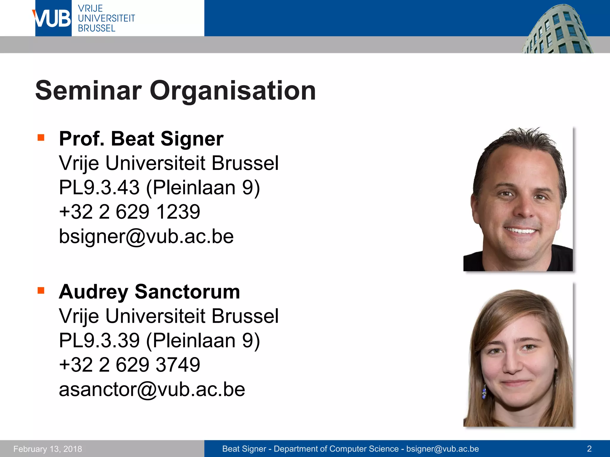 Beat Signer - Department of Computer Science - bsigner@vub.ac.be 2February 13, 2018
Seminar Organisation
 Prof. Beat Signer
Vrije Universiteit Brussel
PL9.3.43 (Pleinlaan 9)
+32 2 629 1239
bsigner@vub.ac.be
 Audrey Sanctorum
Vrije Universiteit Brussel
PL9.3.39 (Pleinlaan 9)
+32 2 629 3749
asanctor@vub.ac.be
 