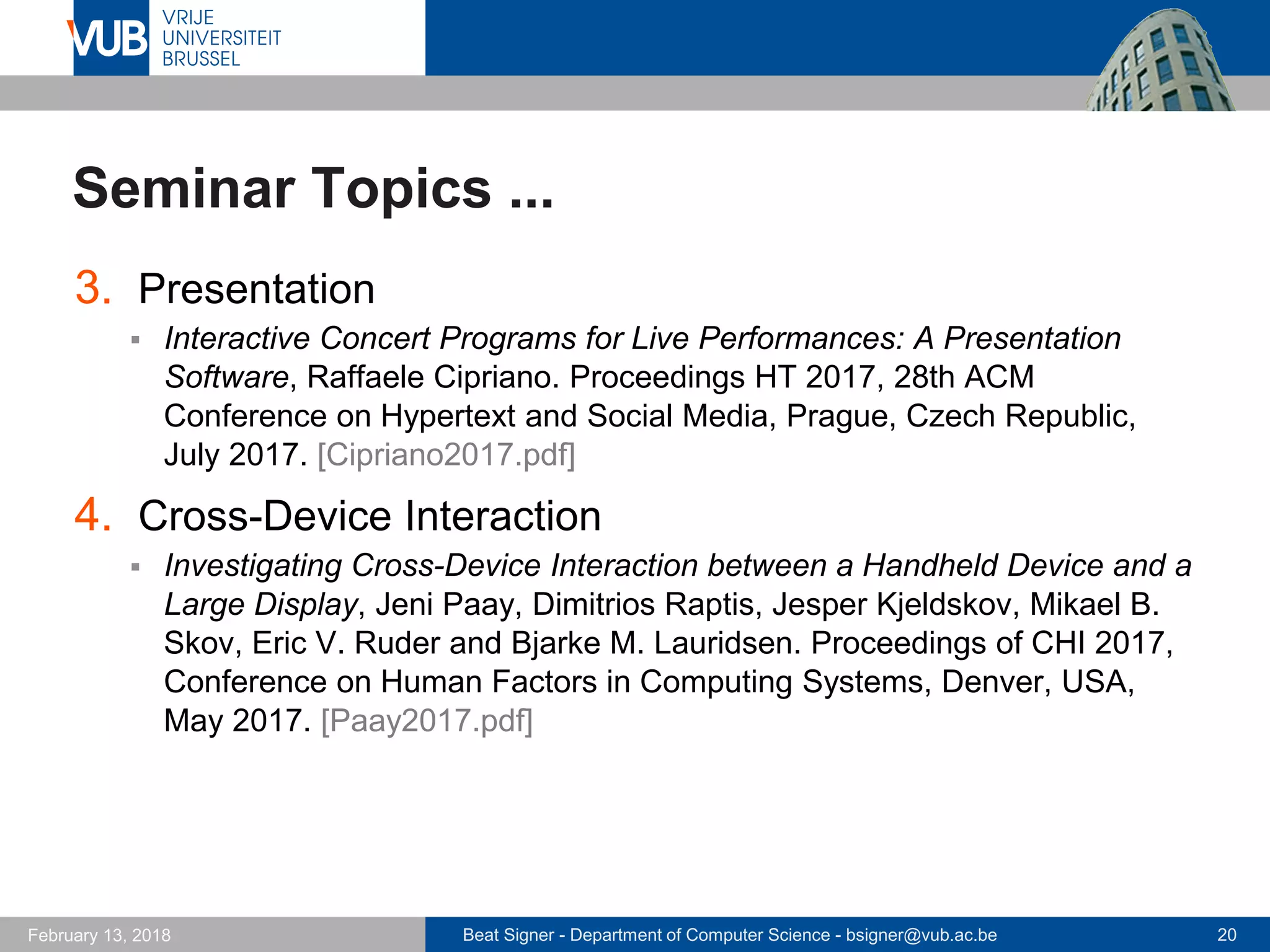 Beat Signer - Department of Computer Science - bsigner@vub.ac.be 20February 13, 2018
Seminar Topics ...
3. Presentation
 Interactive Concert Programs for Live Performances: A Presentation
Software, Raffaele Cipriano. Proceedings HT 2017, 28th ACM
Conference on Hypertext and Social Media, Prague, Czech Republic,
July 2017. [Cipriano2017.pdf]
4. Cross-Device Interaction
 Investigating Cross-Device Interaction between a Handheld Device and a
Large Display, Jeni Paay, Dimitrios Raptis, Jesper Kjeldskov, Mikael B.
Skov, Eric V. Ruder and Bjarke M. Lauridsen. Proceedings of CHI 2017,
Conference on Human Factors in Computing Systems, Denver, USA,
May 2017. [Paay2017.pdf]
 
