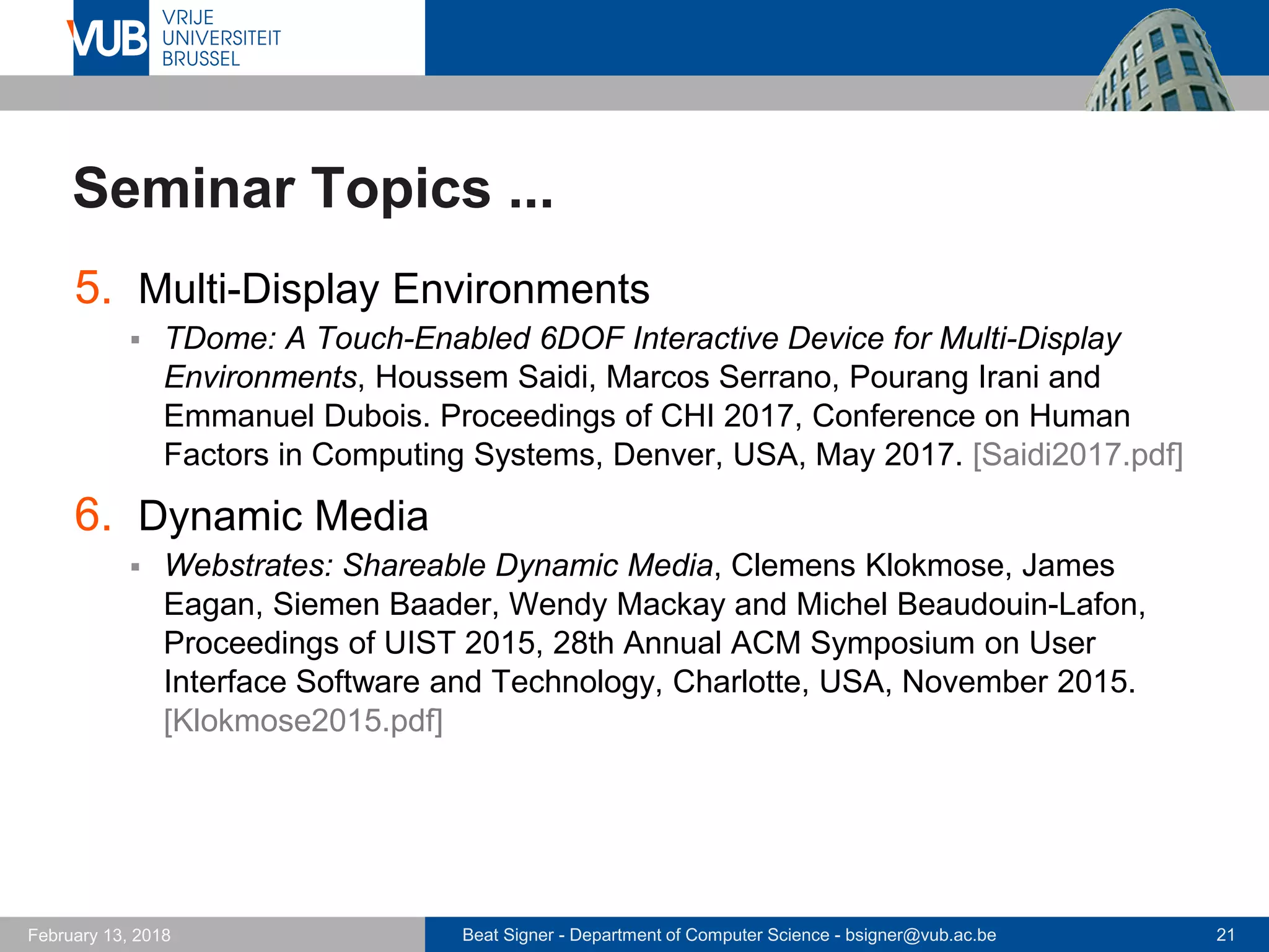 Beat Signer - Department of Computer Science - bsigner@vub.ac.be 21February 13, 2018
Seminar Topics ...
5. Multi-Display Environments
 TDome: A Touch-Enabled 6DOF Interactive Device for Multi-Display
Environments, Houssem Saidi, Marcos Serrano, Pourang Irani and
Emmanuel Dubois. Proceedings of CHI 2017, Conference on Human
Factors in Computing Systems, Denver, USA, May 2017. [Saidi2017.pdf]
6. Dynamic Media
 Webstrates: Shareable Dynamic Media, Clemens Klokmose, James
Eagan, Siemen Baader, Wendy Mackay and Michel Beaudouin-Lafon,
Proceedings of UIST 2015, 28th Annual ACM Symposium on User
Interface Software and Technology, Charlotte, USA, November 2015.
[Klokmose2015.pdf]
 