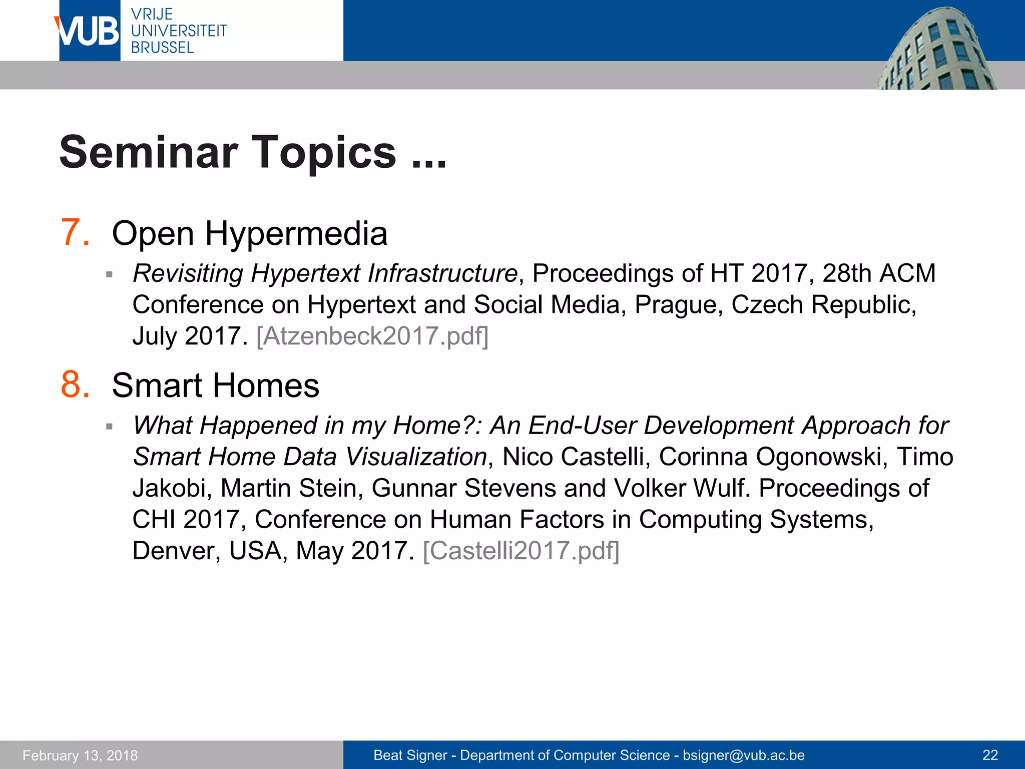 Beat Signer - Department of Computer Science - bsigner@vub.ac.be 22February 13, 2018
Seminar Topics ...
7. Open Hypermedia
 Revisiting Hypertext Infrastructure, Proceedings of HT 2017, 28th ACM
Conference on Hypertext and Social Media, Prague, Czech Republic,
July 2017. [Atzenbeck2017.pdf]
8. Smart Homes
 What Happened in my Home?: An End-User Development Approach for
Smart Home Data Visualization, Nico Castelli, Corinna Ogonowski, Timo
Jakobi, Martin Stein, Gunnar Stevens and Volker Wulf. Proceedings of
CHI 2017, Conference on Human Factors in Computing Systems,
Denver, USA, May 2017. [Castelli2017.pdf]
 