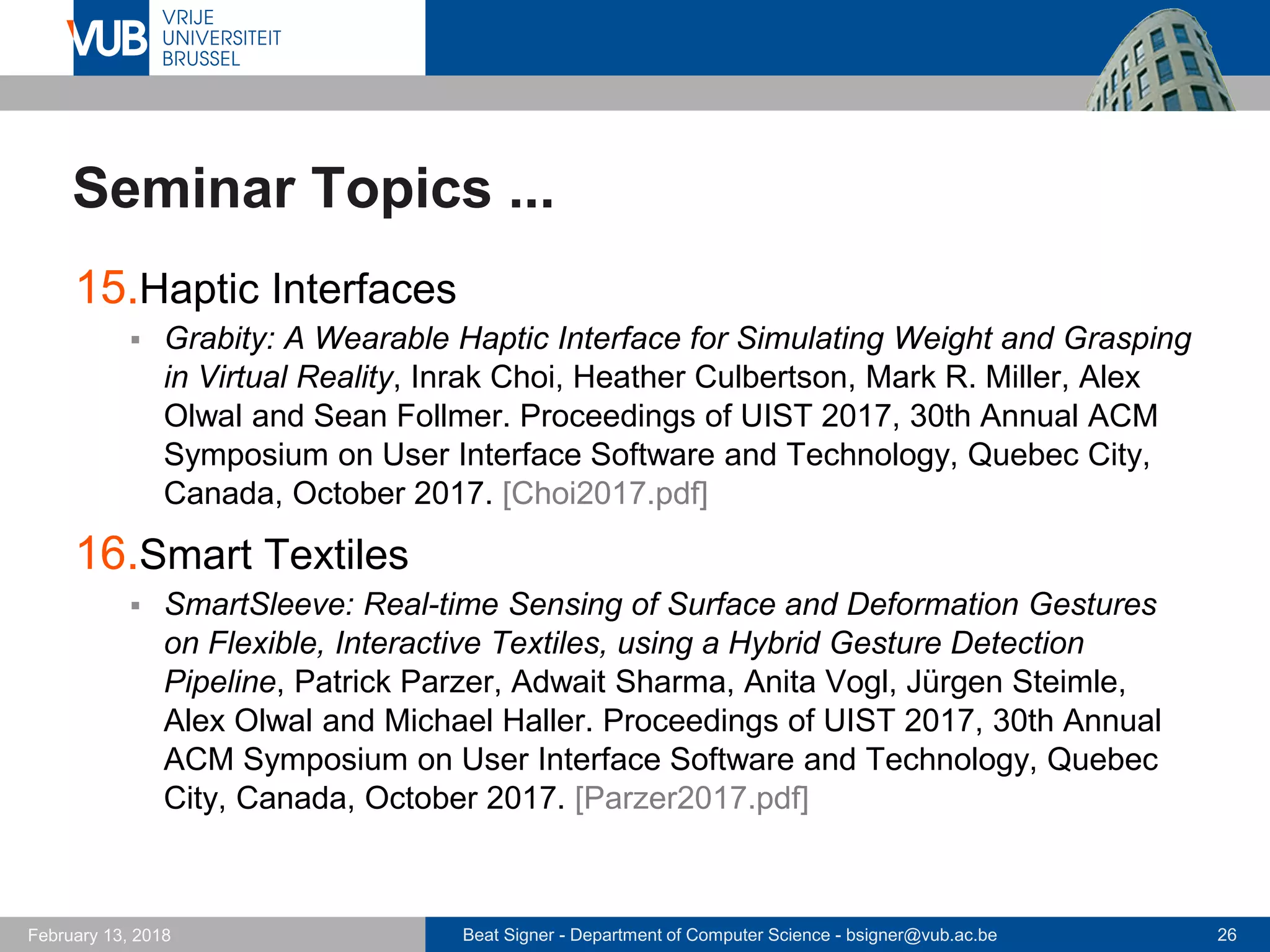 Beat Signer - Department of Computer Science - bsigner@vub.ac.be 26February 13, 2018
Seminar Topics ...
15.Haptic Interfaces
 Grabity: A Wearable Haptic Interface for Simulating Weight and Grasping
in Virtual Reality, Inrak Choi, Heather Culbertson, Mark R. Miller, Alex
Olwal and Sean Follmer. Proceedings of UIST 2017, 30th Annual ACM
Symposium on User Interface Software and Technology, Quebec City,
Canada, October 2017. [Choi2017.pdf]
16.Smart Textiles
 SmartSleeve: Real-time Sensing of Surface and Deformation Gestures
on Flexible, Interactive Textiles, using a Hybrid Gesture Detection
Pipeline, Patrick Parzer, Adwait Sharma, Anita Vogl, Jürgen Steimle,
Alex Olwal and Michael Haller. Proceedings of UIST 2017, 30th Annual
ACM Symposium on User Interface Software and Technology, Quebec
City, Canada, October 2017. [Parzer2017.pdf]
 