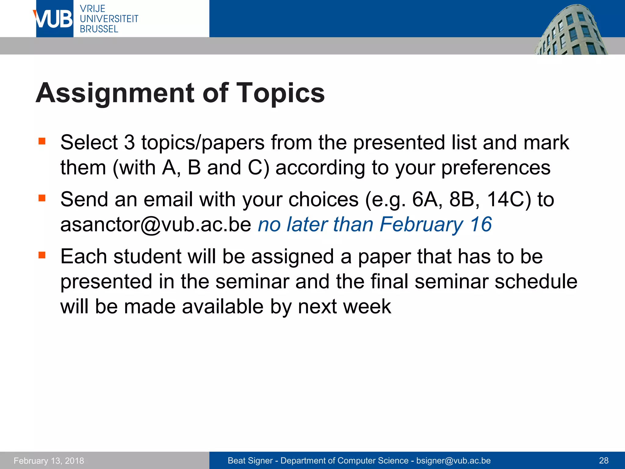 Beat Signer - Department of Computer Science - bsigner@vub.ac.be 28February 13, 2018
Assignment of Topics
 Select 3 topics/papers from the presented list and mark
them (with A, B and C) according to your preferences
 Send an email with your choices (e.g. 6A, 8B, 14C) to
asanctor@vub.ac.be no later than February 16
 Each student will be assigned a paper that has to be
presented in the seminar and the final seminar schedule
will be made available by next week
 
