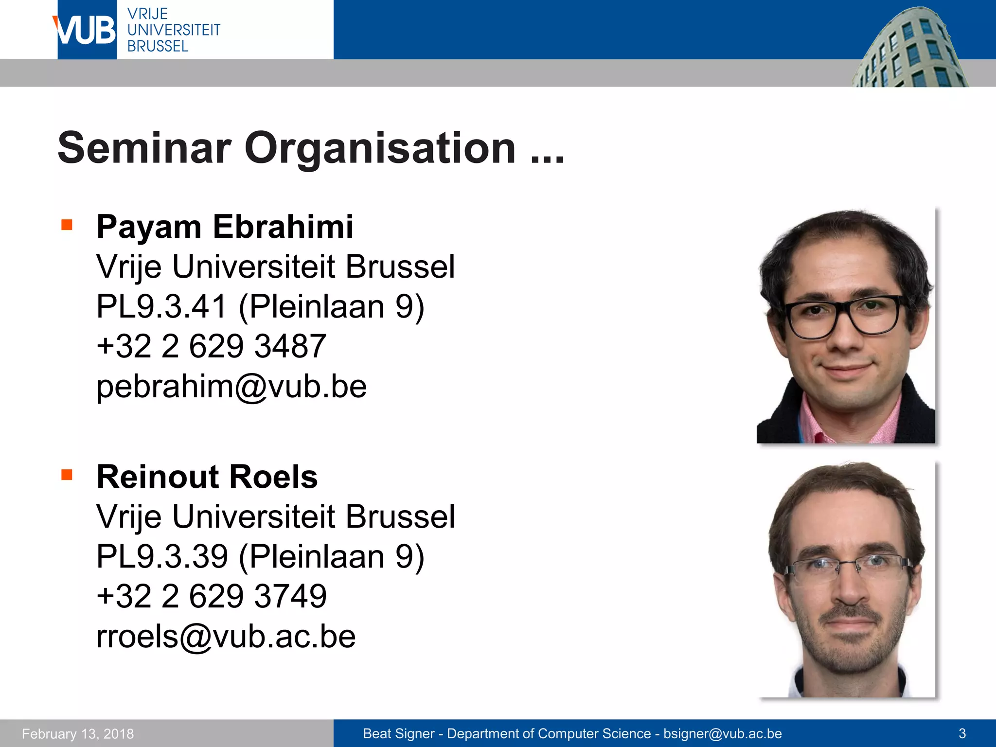 Beat Signer - Department of Computer Science - bsigner@vub.ac.be 3February 13, 2018
Seminar Organisation ...
 Payam Ebrahimi
Vrije Universiteit Brussel
PL9.3.41 (Pleinlaan 9)
+32 2 629 3487
pebrahim@vub.be
 Reinout Roels
Vrije Universiteit Brussel
PL9.3.39 (Pleinlaan 9)
+32 2 629 3749
rroels@vub.ac.be
 