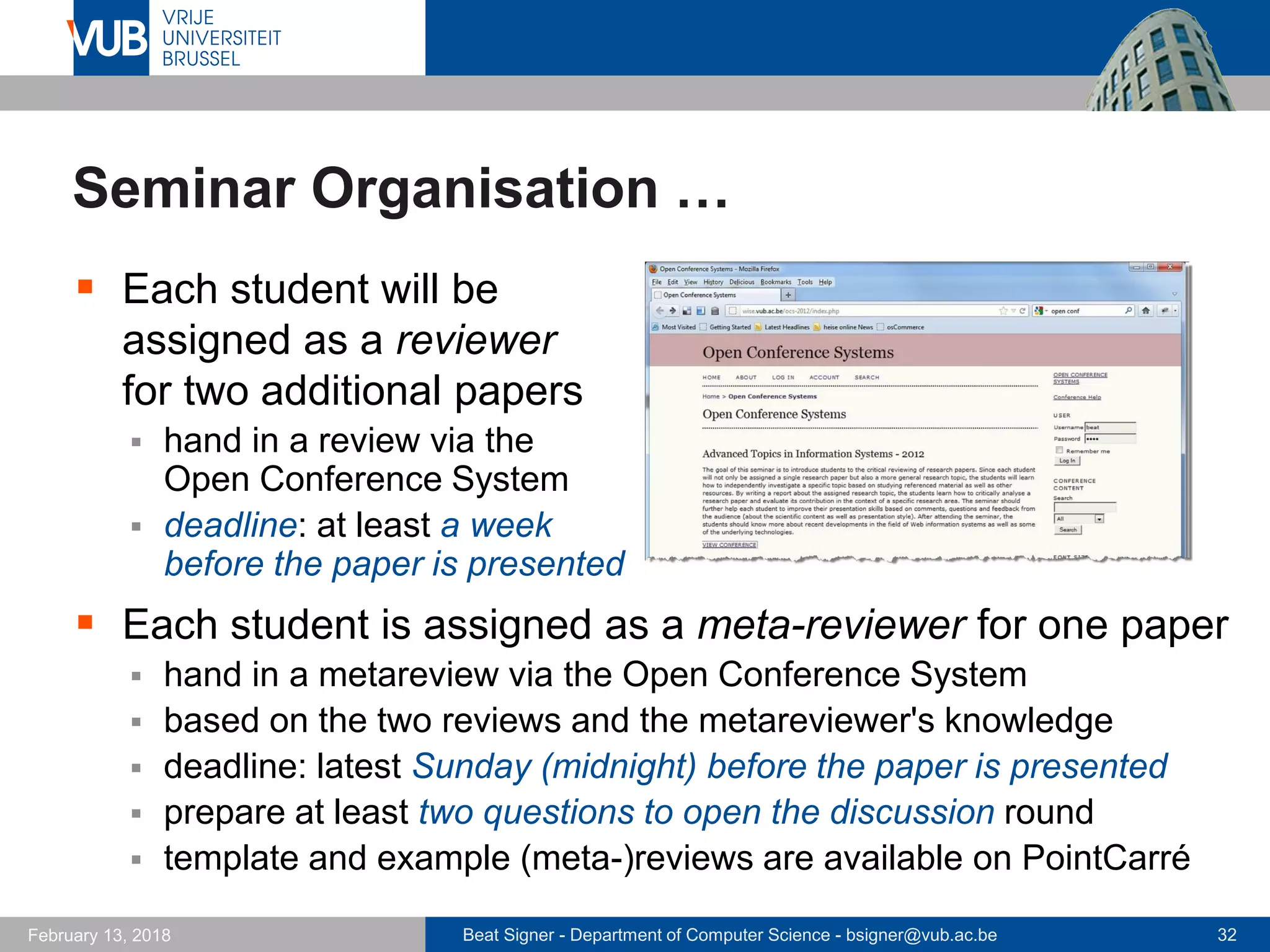 Beat Signer - Department of Computer Science - bsigner@vub.ac.be 32February 13, 2018
Seminar Organisation …
 Each student will be
assigned as a reviewer
for two additional papers
 hand in a review via the
Open Conference System
 deadline: at least a week
before the paper is presented
 Each student is assigned as a meta-reviewer for one paper
 hand in a metareview via the Open Conference System
 based on the two reviews and the metareviewer's knowledge
 deadline: latest Sunday (midnight) before the paper is presented
 prepare at least two questions to open the discussion round
 template and example (meta-)reviews are available on PointCarré
 