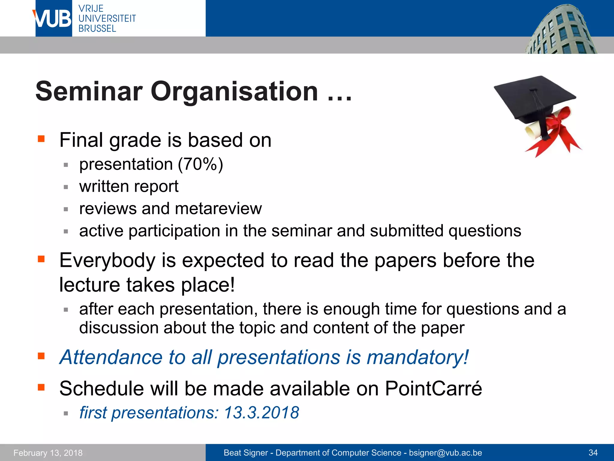 Beat Signer - Department of Computer Science - bsigner@vub.ac.be 34February 13, 2018
Seminar Organisation …
 Final grade is based on
 presentation (70%)
 written report
 reviews and metareview
 active participation in the seminar and submitted questions
 Everybody is expected to read the papers before the
lecture takes place!
 after each presentation, there is enough time for questions and a
discussion about the topic and content of the paper
 Attendance to all presentations is mandatory!
 Schedule will be made available on PointCarré
 first presentations: 13.3.2018
 