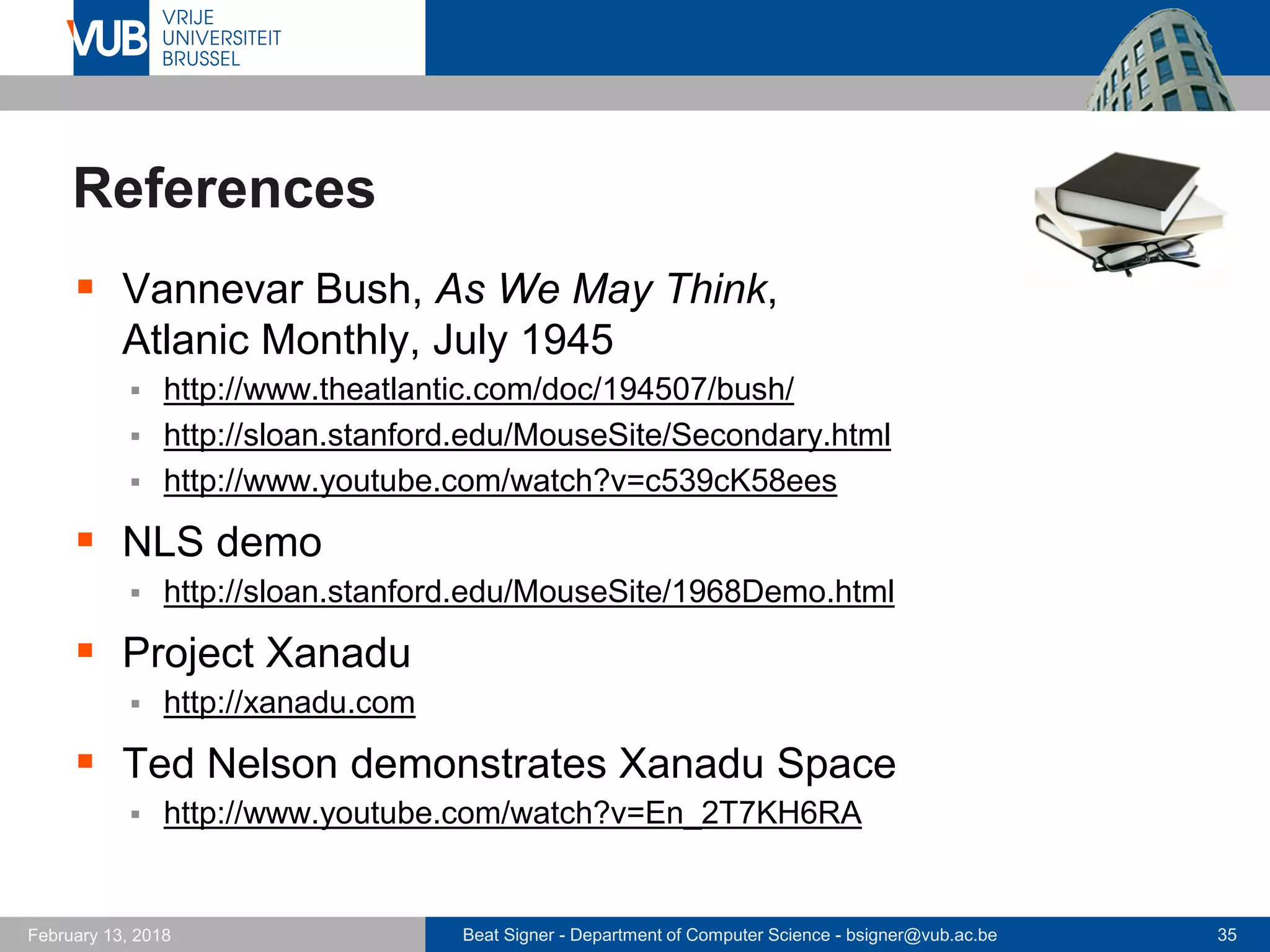 Beat Signer - Department of Computer Science - bsigner@vub.ac.be 35February 13, 2018
References
 Vannevar Bush, As We May Think,
Atlanic Monthly, July 1945
 http://www.theatlantic.com/doc/194507/bush/
 http://sloan.stanford.edu/MouseSite/Secondary.html
 http://www.youtube.com/watch?v=c539cK58ees
 NLS demo
 http://sloan.stanford.edu/MouseSite/1968Demo.html
 Project Xanadu
 http://xanadu.com
 Ted Nelson demonstrates Xanadu Space
 http://www.youtube.com/watch?v=En_2T7KH6RA
 