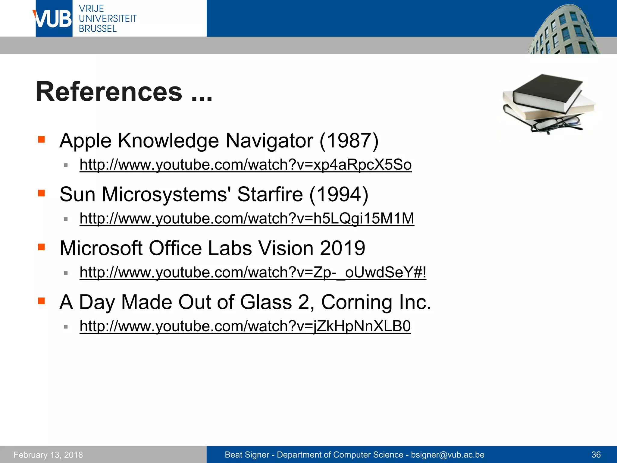 Beat Signer - Department of Computer Science - bsigner@vub.ac.be 36February 13, 2018
References ...
 Apple Knowledge Navigator (1987)
 http://www.youtube.com/watch?v=xp4aRpcX5So
 Sun Microsystems' Starfire (1994)
 http://www.youtube.com/watch?v=h5LQgi15M1M
 Microsoft Office Labs Vision 2019
 http://www.youtube.com/watch?v=Zp-_oUwdSeY#!
 A Day Made Out of Glass 2, Corning Inc.
 http://www.youtube.com/watch?v=jZkHpNnXLB0
 