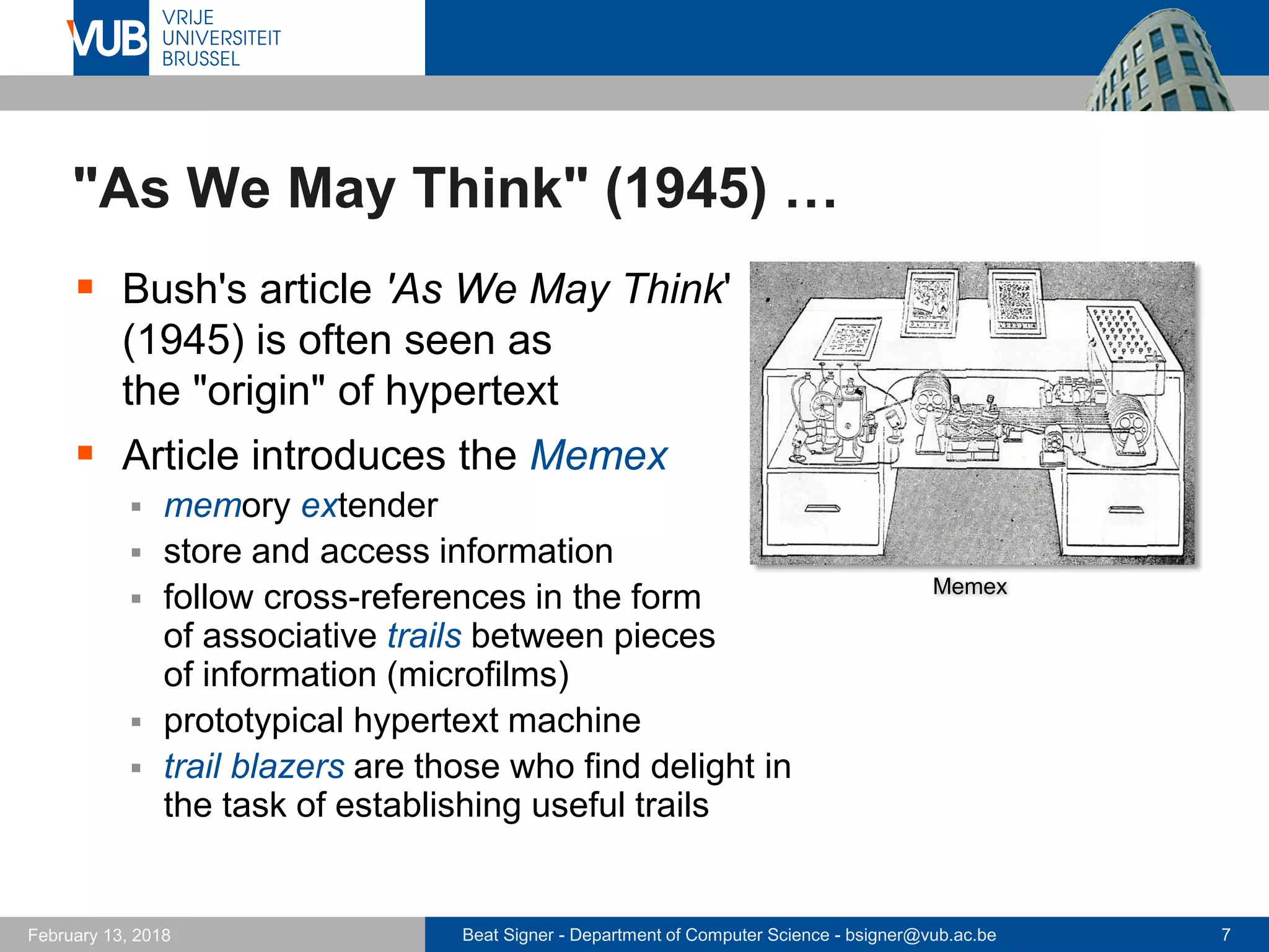 Beat Signer - Department of Computer Science - bsigner@vub.ac.be 7February 13, 2018
"As We May Think" (1945) …
 Bush's article 'As We May Think'
(1945) is often seen as
the "origin" of hypertext
 Article introduces the Memex
 memory extender
 store and access information
 follow cross-references in the form
of associative trails between pieces
of information (microfilms)
 prototypical hypertext machine
 trail blazers are those who find delight in
the task of establishing useful trails
Memex
 