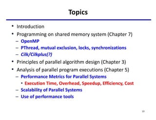 Topics
• Introduction
• Programming on shared memory system (Chapter 7)
– OpenMP
– PThread, mutual exclusion, locks, synchronizations
– Cilk/Cilkplus(?)
• Principles of parallel algorithm design (Chapter 3)
• Analysis of parallel program executions (Chapter 5)
– Performance Metrics for Parallel Systems
• Execution Time, Overhead, Speedup, Efficiency, Cost
– Scalability of Parallel Systems
– Use of performance tools
10
 