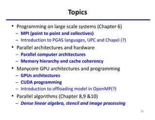 Topics
• Programming on large scale systems (Chapter 6)
– MPI (point to point and collectives)
– Introduction to PGAS languages, UPC and Chapel (?)
• Parallel architectures and hardware
– Parallel computer architectures
– Memory hierarchy and cache coherency
• Manycore GPU architectures and programming
– GPUs architectures
– CUDA programming
– Introduction to offloading model in OpenMP(?)
• Parallel algorithms (Chapter 8,9 &10)
– Dense linear algebra, stencil and image processing
11
 
