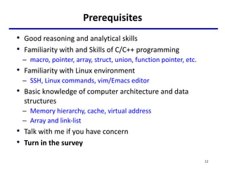 Prerequisites
• Good reasoning and analytical skills
• Familiarity with and Skills of C/C++ programming
– macro, pointer, array, struct, union, function pointer, etc.
• Familiarity with Linux environment
– SSH, Linux commands, vim/Emacs editor
• Basic knowledge of computer architecture and data
structures
– Memory hierarchy, cache, virtual address
– Array and link-list
• Talk with me if you have concern
• Turn in the survey
12
 