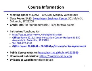 Course Information
• Meeting Time: 9:40AM – 10:55AM Monday Wednesday
• Class Room: 2A15, Swearingen Engineer Center, 301 Main St,
Columbia, SC 29208
• Grade: 60% for four homeworks + 40% for two exams
• Instructor: Yonghong Yan
– http://cse.sc.edu/~yanyh, yanyh@cse.sc.edu
– Office: Room 2211, Storey Innovation Center (Horizon II), 550
Assembly St, Columbia, SC 29201
– Tel: 803-777-7361
– Office Hours: 11:00AM – 12:30AM (after class) or by appointment
• Public Course website: http://passlab.github.io/CSCE569
• Homework submission: https://dropbox.cse.sc.edu
• Syllabus or website for more details
2
 
