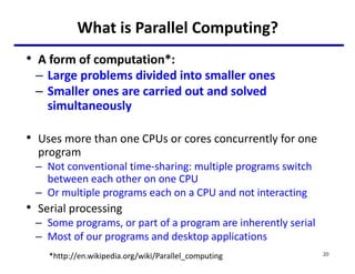 What is Parallel Computing?
• A form of computation*:
– Large problems divided into smaller ones
– Smaller ones are carried out and solved
simultaneously
• Uses more than one CPUs or cores concurrently for one
program
– Not conventional time-sharing: multiple programs switch
between each other on one CPU
– Or multiple programs each on a CPU and not interacting
• Serial processing
– Some programs, or part of a program are inherently serial
– Most of our programs and desktop applications
*http://en.wikipedia.org/wiki/Parallel_computing 20
 