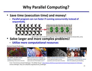 Why Parallel Computing?
• Save time (execution time) and money!
– Parallel program can run faster if running concurrently instead of
sequentially.
• Solve larger and more complex problems!
– Utilize more computational resources
From “21st Century Grand Challenges | The White House”, http://www.whitehouse.gov/administration/eop/ostp/grand-challenges
Grand challenges: http://en.wikipedia.org/wiki/Grand_Challenges
21
Picture from: Intro to Parallel Computing: https://computing.llnl.gov/tutorials/parallel_comp
 