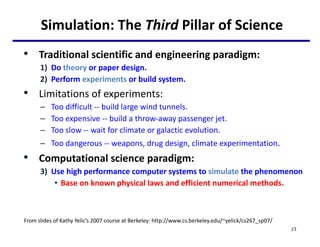 Simulation: The Third Pillar of Science
• Traditional scientific and engineering paradigm:
1) Do theory or paper design.
2) Perform experiments or build system.
• Limitations of experiments:
– Too difficult -- build large wind tunnels.
– Too expensive -- build a throw-away passenger jet.
– Too slow -- wait for climate or galactic evolution.
– Too dangerous -- weapons, drug design, climate experimentation.
• Computational science paradigm:
3) Use high performance computer systems to simulate the phenomenon
• Base on known physical laws and efficient numerical methods.
23
From slides of Kathy Yelic’s 2007 course at Berkeley: http://www.cs.berkeley.edu/~yelick/cs267_sp07/
 