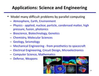 Applications: Science and Engineering
• Model many difficult problems by parallel computing
– Atmosphere, Earth, Environment
– Physics - applied, nuclear, particle, condensed matter, high
pressure, fusion, photonics
– Bioscience, Biotechnology, Genetics
– Chemistry, Molecular Sciences
– Geology, Seismology
– Mechanical Engineering - from prosthetics to spacecraft
– Electrical Engineering, Circuit Design, Microelectronics
– Computer Science, Mathematics
– Defense, Weapons
24
 