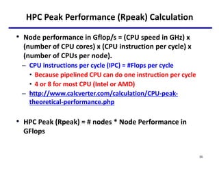 HPC Peak Performance (Rpeak) Calculation
• Node performance in Gflop/s = (CPU speed in GHz) x
(number of CPU cores) x (CPU instruction per cycle) x
(number of CPUs per node).
– CPU instructions per cycle (IPC) = #Flops per cycle
• Because pipelined CPU can do one instruction per cycle
• 4 or 8 for most CPU (Intel or AMD)
– http://www.calcverter.com/calculation/CPU-peak-
theoretical-performance.php
• HPC Peak (Rpeak) = # nodes * Node Performance in
GFlops
36
 