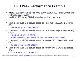 CPU Peak Performance Example
• Intel X5600 series CPUs and AMD 6100/6200/6300 series CPUs have 4
instructions per cycle
Intel E5-2600 series CPUs have 8 instructions per cycle
• Example 1: Dual-CPU server based on Intel X5675 (3.06GHz 6-cores)
CPUs:
– 3.06 x 6 x 4 x 2 = 144.88 GFLOPS
• Example 2: Dual-CPU server based on Intel E5-2670 (2.6GHz 8-cores)
CPUs:
– 2.6 x 8 x 8 x 2 = 332.8 GFLOPS
– With 8 nodes: 332.8 GFLOPS x 8 = 2,442.4 GFLOPS = 2.44 TFLOPS
• Example 3: Dual-CPU server based on AMD 6176 (2.3GHz 12-cores)
CPUs:
– 2.3 x 12 x 4 x 2 = 220.8 GFLOPS
• Example 4: Dual-CPU server based on AMD 6274 (2.2GHz 16-cores)
CPUs:
– 2.2 x 16 x 4 x 2 = 281.6 GFLOPS
37
https://saiclearning.wordpress.com/2014/04/08/how-to-calculate-peak-theoretical-performance-of-a-cpu-based-hpc-system/
 